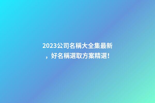 2023公司名稱大全集最新，好名稱選取方案精選！